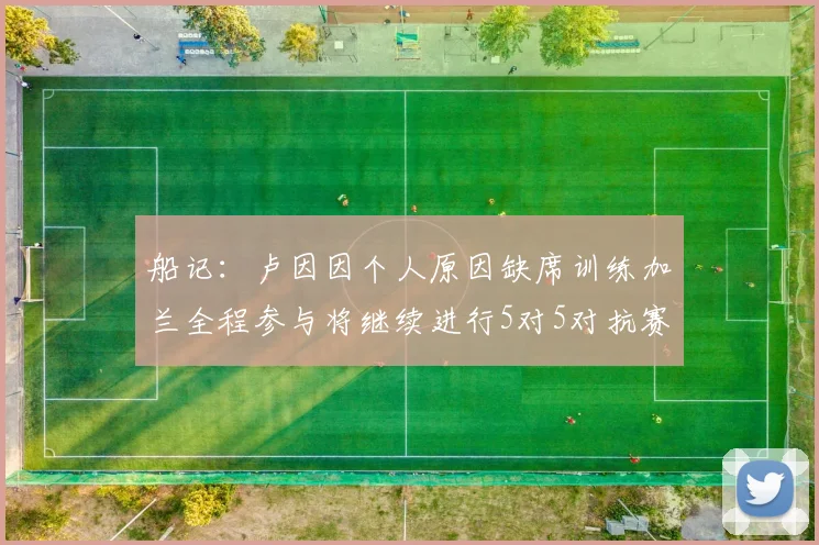 船记：卢因因个人原因缺席训练加兰全程参与将继续进行5对5对抗赛
