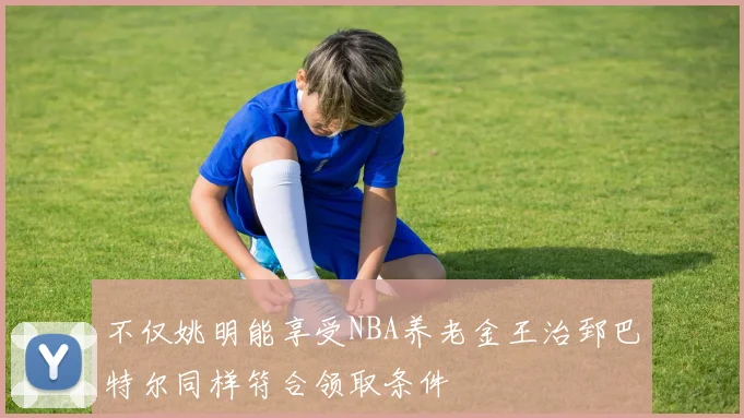 不仅姚明能享受NBA养老金王治郅巴特尔同样符合领取条件