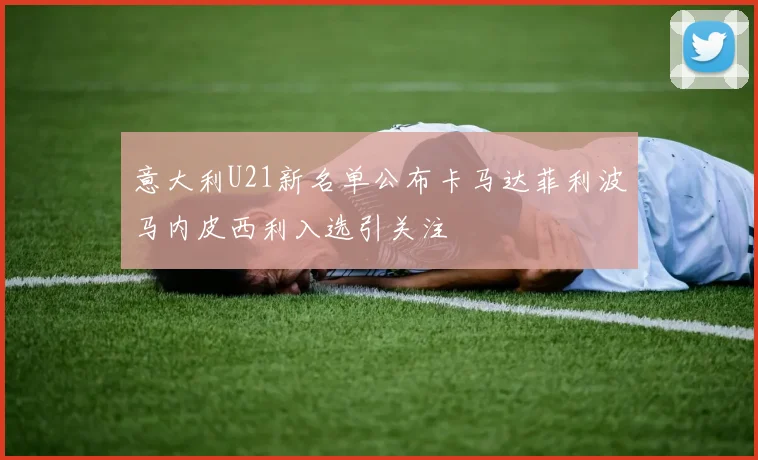 意大利U21新名单公布卡马达菲利波马内皮西利入选引关注