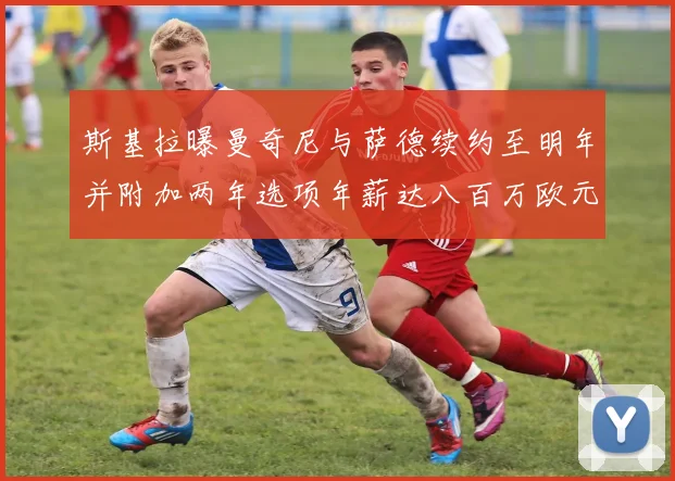斯基拉曝曼奇尼与萨德续约至明年并附加两年选项年薪达八百万欧元
