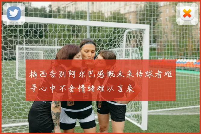 梅西告别阿尔巴感慨未来传球者难寻心中不舍情绪难以言表
