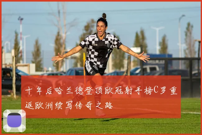 十年后哈兰德登顶欧冠射手榜C罗重返欧洲续写传奇之路