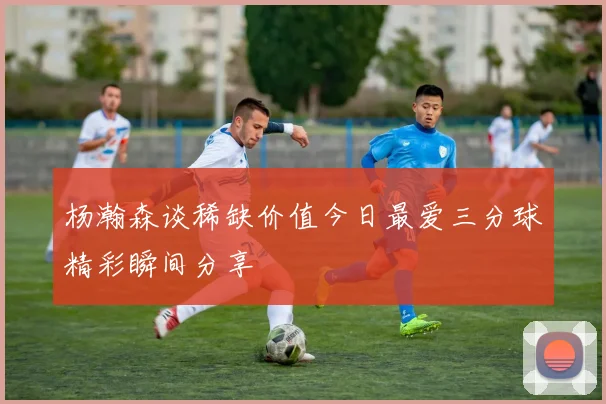 杨瀚森谈稀缺价值今日最爱三分球精彩瞬间分享
