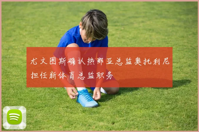 尤文图斯确认热那亚总监奥托利尼担任新体育总监职务