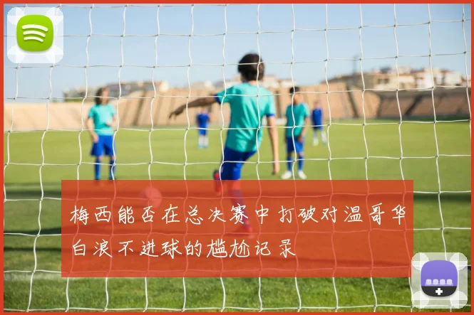 梅西能否在总决赛中打破对温哥华白浪不进球的尴尬记录