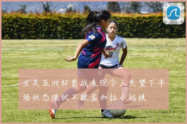 女足亚洲杯首战表现令人失望下半场状态堪忧不敌孟加拉小姑娘