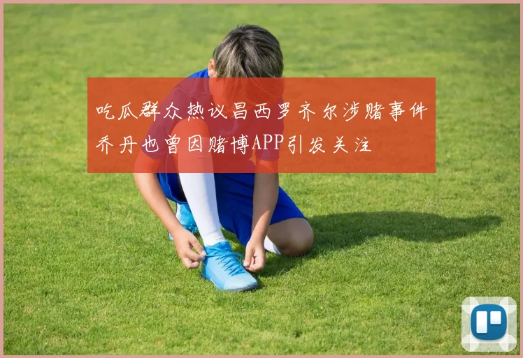 吃瓜群众热议昌西罗齐尔涉赌事件乔丹也曾因赌博APP引发关注