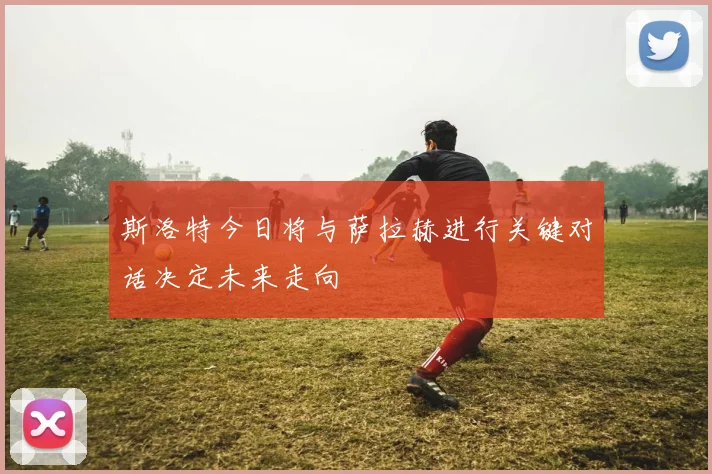 斯洛特今日将与萨拉赫进行关键对话决定未来走向