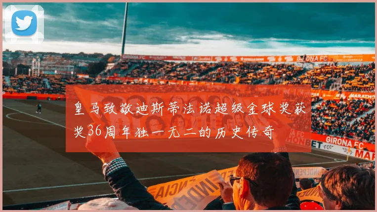 皇马致敬迪斯蒂法诺超级金球奖获奖36周年独一无二的历史传奇