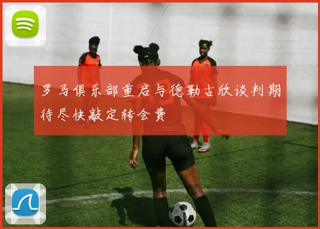 罗马俱乐部重启与德勒古欣谈判期待尽快敲定转会费