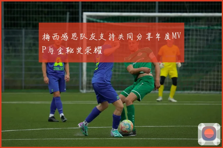 梅西感恩队友支持共同分享年度MVP与金靴奖荣耀