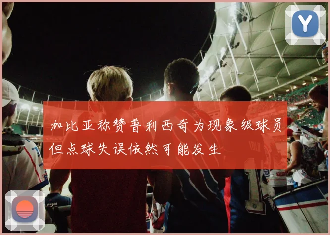 加比亚称赞普利西奇为现象级球员但点球失误依然可能发生