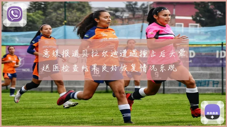 意媒报道贝拉尔迪遭遇撞击后头晕送医检查结果良好恢复情况乐观
